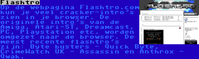 Flashtro | Op de webpagina Flashtro.com kun je veel cracker-intro's zien in je browser. De originele intro's van de Amiga, Atari-ST, Dreamcast, PC, Playstation etc. worden omgezet naar de browser. De meest recente flashtro's zijn: Byte busters - Quick Byte, CrimeWatch UK - Assassin en Anthrox - Qwak.