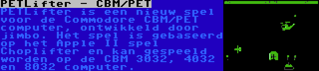 PETLifter - CBM/PET | PETLifter is een nieuw spel voor de Commodore CBM/PET computer, ontwikkeld door jimbo. Het spel is gebaseerd op het Apple II spel Choplifter en kan gespeeld worden op de CBM 3032, 4032 en 8032 computer.