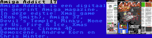 Amiga Addict 17 | Amiga Addict is een digitaal en geprint Amiga magazine. In deze editie: Xmas game (Rob Smith), Amiga 37, Devil's Temple, Minky, None of Us, Fire & Ice, Xmas Lemmings, Cinema 4D, Demoscene, Andrew Korn en Chris Winter.