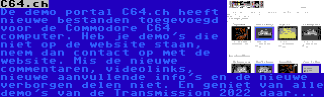 C64.ch | De demo portal C64.ch heeft nieuwe bestanden toegevoegd voor de Commodore C64 computer. Heb je demo's die niet op de website staan, neem dan contact op met de website. Mis de nieuwe commentaren, videolinks, nieuwe aanvullende info's en de nieuwe verborgen delen niet. En geniet van alle demo's van de Transmission 2022 daar...