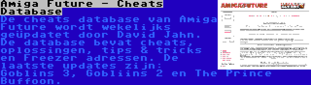 Amiga Future - Cheats Database | De cheats database van Amiga Future wordt wekelijks geüpdatet door David Jahn. De database bevat cheats, oplossingen, tips & tricks en Freezer adressen. De laatste updates zijn: Goblins 3, Gobliins 2 en The Prince Buffoon.