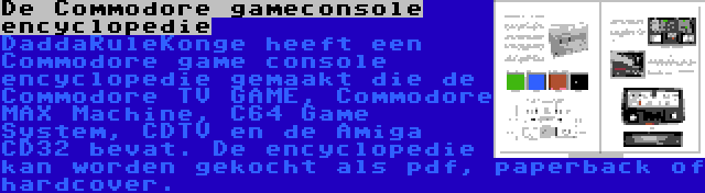 De Commodore gameconsole encyclopedie | DaddaRuleKonge heeft een Commodore game console encyclopedie gemaakt die de Commodore TV GAME, Commodore MAX Machine, C64 Game System, CDTV en de Amiga CD32 bevat. De encyclopedie kan worden gekocht als pdf, paperback of hardcover.