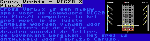 Cross Verbix - VIC20 & Plus/4 | Cross Verbix is een nieuw spel voor de Commodore VIC20 en Plus/4 computer. In het spel moet je de juiste Engelse woorden vinden door de letters of de rij te draaien voordat de letters de bovenkant bereiken. Het spel is ontwikkeld door Fabrizio Caruso.