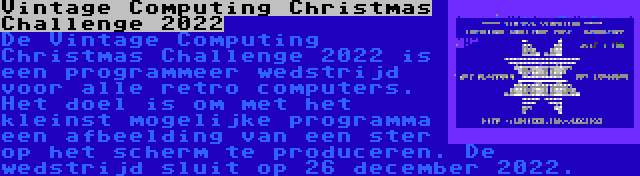 Vintage Computing Christmas Challenge 2022 | De Vintage Computing Christmas Challenge 2022 is een programmeer wedstrijd voor alle retro computers. Het doel is om met het kleinst mogelijke programma een afbeelding van een ster op het scherm te produceren. De wedstrijd sluit op 26 december 2022.
