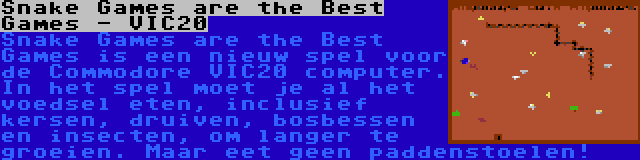 Snake Games are the Best Games - VIC20 | Snake Games are the Best Games is een nieuw spel voor de Commodore VIC20 computer. In het spel moet je al het voedsel eten, inclusief kersen, druiven, bosbessen en insecten, om langer te groeien. Maar eet geen paddenstoelen!