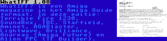 WhatIFF 1.08 | WhatIFF? is een Amiga magazine in het Amiga Guide formaat. In deze editie: Terrible Fire 1230, SoundBox, TBC, Starfield, Aminet, AGABlaster, Lightwave, Brilliance, Andreas (Amiga Future) en Allen PPC (TF Builder).