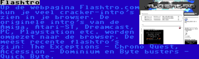 Flashtro | Op de webpagina Flashtro.com kun je veel cracker-intro's zien in je browser. De originele intro's van de Amiga, Atari-ST, Dreamcast, PC, Playstation etc. worden omgezet naar de browser. De meest recente flashtro's zijn: The Exceptions - Chrono Quest, Accession - Dominium en Byte busters - Quick Byte.