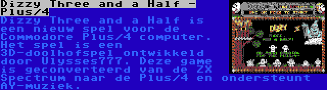Dizzy Three and a Half - Plus/4 | Dizzy Three and a Half is een nieuw spel voor de Commodore Plus/4 computer. Het spel is een 3D-doolhofspel ontwikkeld door Ulysses777. Deze game is geconverteerd van de ZX Spectrum naar de Plus/4 en ondersteunt AY-muziek.