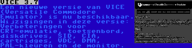 VICE 3.7 | Een nieuwe versie van VICE (Versatile Commodore Emulator) is nu beschikbaar. Wijzigingen in deze versie: Verbeteringen voor CRT-emulatie, toetsenbord, diskdrives, SID, CIA, cartridges, VDC, DMA, PAL-kleuren en de monitor.