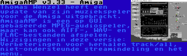 AmigaAMP v3.33 - Amiga | Thomas Wenzel heeft een update van zijn muziekspeler voor de Amiga uitgebracht. AmigaAMP is een op GUI gebaseerde MPEG-audiospeler, maar kan ook AIFF-, WAV- en FLAC-bestanden afspelen. Wijzigingen in deze versie: Verbeteringen voor herhalen track/all, niet-ondersteunde streamindeling en het menu.