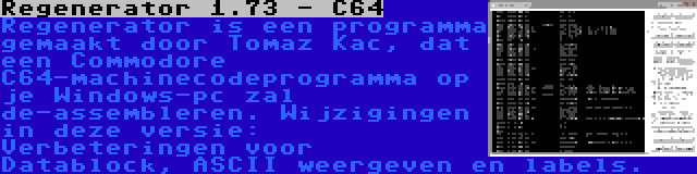 Regenerator 1.73 - C64 | Regenerator is een programma gemaakt door Tomaz Kac, dat een Commodore C64-machinecodeprogramma op je Windows-pc zal de-assembleren. Wijzigingen in deze versie: Verbeteringen voor Datablock, ASCII weergeven en labels.