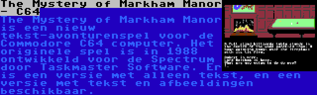 The Mystery of Markham Manor - C64 | The Mystery of Markham Manor is een nieuw tekst-avonturenspel voor de Commodore C64 computer. Het originele spel is in 1988 ontwikkeld voor de Spectrum door Taskmaster Software. Er is een versie met alleen tekst, en een versie met tekst en afbeeldingen beschikbaar.