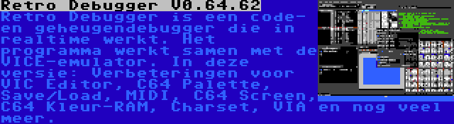 Retro Debugger V0.64.62 | Retro Debugger is een code- en geheugendebugger die in realtime werkt. Het programma werkt samen met de VICE-emulator. In deze versie: Verbeteringen voor VIC Editor, C64 Palette, Save/Load, MIDI, C64 Screen, C64 Kleur-RAM, Charset, VIA en nog veel meer.