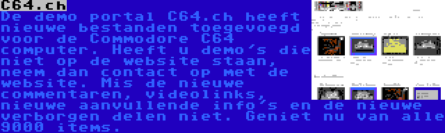C64.ch | De demo portal C64.ch heeft nieuwe bestanden toegevoegd voor de Commodore C64 computer. Heeft u demo's die niet op de website staan, neem dan contact op met de website. Mis de nieuwe commentaren, videolinks, nieuwe aanvullende info's en de nieuwe verborgen delen niet. Geniet nu van alle 9000 items.