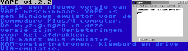 YAPE v1.2.2 | Er is een nieuwe versie van YAPE beschikbaar. YAPE is een Windows-emulator voor de Commodore Plus/4 computer. De wijzigingen in deze versie zijn: Verbeteringen voor het afdrukken, SID-kaart muis-emulatie, RAM-opstartpatronen, klembord en drive VIA-emulatie.