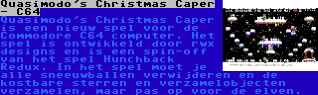Quasimodo's Christmas Caper - C64 | Quasimodo's Christmas Caper is een nieuw spel voor de Commodore C64 computer. Het spel is ontwikkeld door rwx designs en is een spin-off van het spel Hunchback Redux. In het spel moet je alle sneeuwballen verwijderen en de kostbare sterren en verzamelobjecten verzamelen, maar pas op voor de elven.