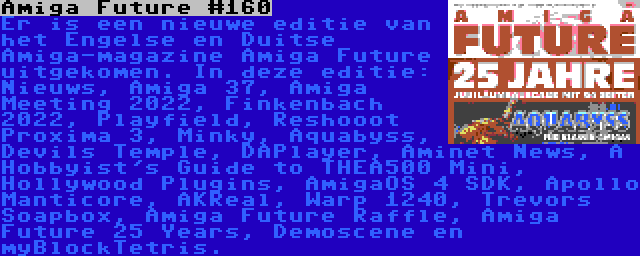 Amiga Future #160 | Er is een nieuwe editie van het Engelse en Duitse Amiga-magazine Amiga Future uitgekomen. In deze editie: Nieuws, Amiga 37, Amiga Meeting 2022, Finkenbach 2022, Playfield, Reshooot Proxima 3, Minky, Aquabyss, Devils Temple, DAPlayer, Aminet News, A Hobbyist's Guide to THEA500 Mini, Hollywood Plugins, AmigaOS 4 SDK, Apollo Manticore, AKReal, Warp 1240, Trevors Soapbox, Amiga Future Raffle, Amiga Future 25 Years, Demoscene en myBlockTetris.
