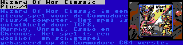 Wizard Of Wor Classic - Plus/4 | Wizard Of Wor Classic is een nieuw spel voor de Commodore Plus/4 computer. Het spel is ontwikkeld door TCFS, Murphy, Unreal, Csabo en Chronos. Het spel is een doolhof- en schietspel gebaseerd op de Commodore C64 versie.