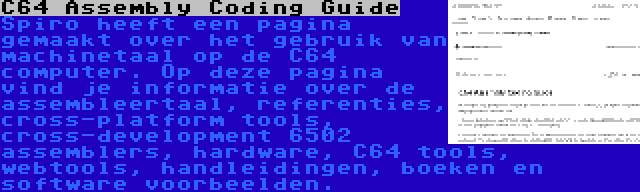 C64 Assembly Coding Guide | Spiro heeft een pagina gemaakt over het gebruik van machinetaal op de C64 computer. Op deze pagina vind je informatie over de assembleertaal, referenties, cross-platform tools, cross-development 6502 assemblers, hardware, C64 tools, webtools, handleidingen, boeken en software voorbeelden.