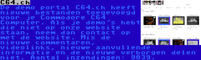 C64.ch | De demo portal C64.ch heeft nieuwe bestanden toegevoegd voor je Commodore C64 Computer. Als je demo's hebt die niet op onze website staan, neem dan contact op met de website. Mis de nieuwe commentaren, videolinks, nieuwe aanvullende informatie en de nieuwe verborgen delen niet. Aantal inzendingen: 9039.