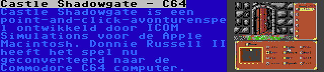Castle Shadowgate - C64 | Castle Shadowgate is een point-and-click-avonturenspel ontwikkeld door ICOM Simulations voor de Apple Macintosh. Donnie Russell II heeft het spel nu geconverteerd naar de Commodore C64 computer.