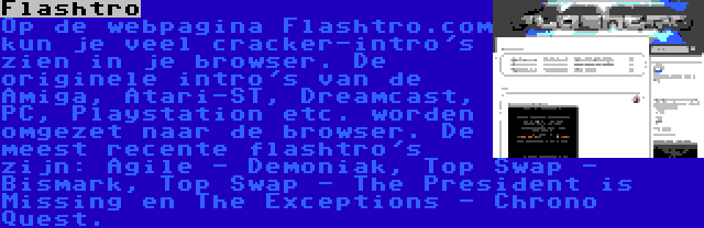 Flashtro | Op de webpagina Flashtro.com kun je veel cracker-intro's zien in je browser. De originele intro's van de Amiga, Atari-ST, Dreamcast, PC, Playstation etc. worden omgezet naar de browser. De meest recente flashtro's zijn: Agile - Demoniak, Top Swap - Bismark, Top Swap - The President is Missing en The Exceptions - Chrono Quest.