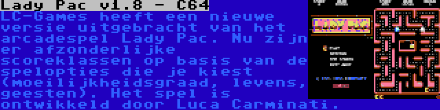 Lady Pac v1.8 - C64 | LC-Games heeft een nieuwe versie uitgebracht van het arcadespel Lady Pac. Nu zijn er afzonderlijke scoreklassen op basis van de spelopties die je kiest (moeilijkheidsgraad, levens, geesten). Het spel is ontwikkeld door Luca Carminati.