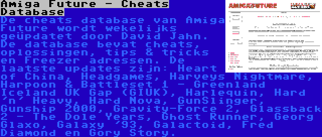 Amiga Future - Cheats Database | De cheats database van Amiga Future wordt wekelijks geüpdatet door David Jahn. De database bevat cheats, oplossingen, tips & tricks en Freezer adressen. De laatste updates zijn: Heart of China, Headgames, Harveys Nightmare, Harpoon & Battleset 1 - Greenland Iceland UK Gap (GIUK), Harlequin, Hard 'n' Heavy, Hard Nova, GunSlinger, Gunship 2000, Gravity-Force 2, Glassback 2 - The Dole Years, Ghost Runner, Georg Glaxo, Galaxy '93, Galactoid, Fred Diamond en Gory Story.