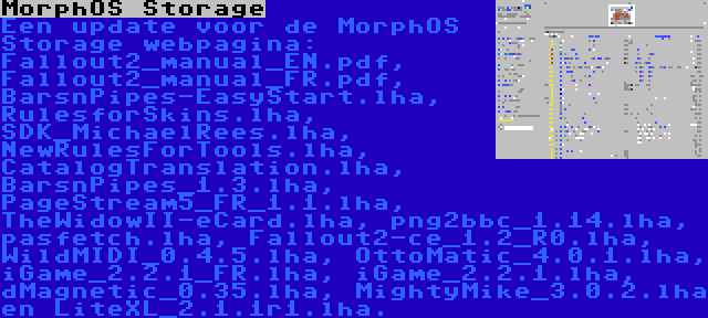 MorphOS Storage | Een update voor de MorphOS Storage webpagina: Fallout2_manual_EN.pdf, Fallout2_manual_FR.pdf, BarsnPipes-EasyStart.lha, RulesforSkins.lha, SDK_MichaelRees.lha, NewRulesForTools.lha, CatalogTranslation.lha, BarsnPipes_1.3.lha, PageStream5_FR_1.1.lha, TheWidowII-eCard.lha, png2bbc_1.14.lha, pasfetch.lha, Fallout2-ce_1.2_R0.lha, WildMIDI_0.4.5.lha, OttoMatic_4.0.1.lha, iGame_2.2.1_FR.lha, iGame_2.2.1.lha, dMagnetic_0.35.lha, MightyMike_3.0.2.lha en LiteXL_2.1.1r1.lha.