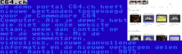 C64.ch | De demo portal C64.ch heeft nieuwe bestanden toegevoegd voor je Commodore C64 Computer. Als je demo's hebt die niet op onze website staan, neem dan contact op met de website. Mis de nieuwe commentaren, videolinks, nieuwe aanvullende informatie en de nieuwe verborgen delen niet. Aantal inzendingen: 9075.
