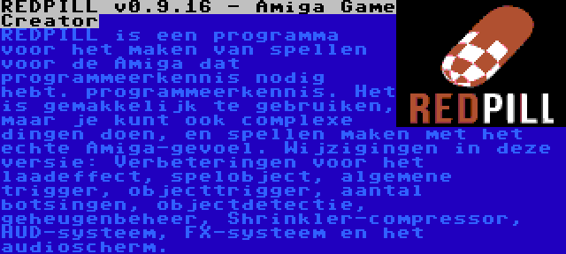 REDPILL v0.9.16 - Amiga Game Creator | REDPILL is een programma voor het maken van spellen voor de Amiga dat programmeerkennis nodig hebt. programmeerkennis. Het is gemakkelijk te gebruiken, maar je kunt ook complexe dingen doen, en spellen maken met het echte Amiga-gevoel. Wijzigingen in deze versie: Verbeteringen voor het laadeffect, spelobject, algemene trigger, objecttrigger, aantal botsingen, objectdetectie, geheugenbeheer, Shrinkler-compressor, HUD-systeem, FX-systeem en het audioscherm.
