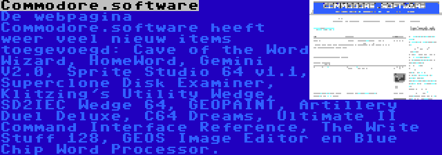 Commodore.software | De webpagina Commodore.software heeft weer veel nieuw items toegevoegd: Cave of the Word Wizard, HomeWord, Gemini V2.0, Sprite Studio 64 v1.1, Superclone Disk Examiner, Klitzing's Utility Wedge, SD2IEC Wedge 64, GEOPAINT, Artillery Duel Deluxe, C64 Dreams, Ultimate II Command Interface Reference, The Write Stuff 128, GEOS Image Editor en Blue Chip Word Processor.