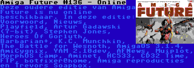 Amiga Future #136 - Online | Deze oudere editie van Amiga Future is nu online beschikbaar. In deze editie: Voorwoord, Nieuws, Playfield, Artur Gadawski (7-bit), Stephen Jones, Heroes Of Gorluth, Barbarian+, K.C. Munchkin, The Battle for Wesnoth, AmigaOS 3.1.4, AmiCygnix, YAM 2.10dev, AFNews, Muiplot, MorphOS Camp, Aminet, HC533, CD32 Time, FTP, botfixer@home, Amiga reproducties en Trevors Soapbox.