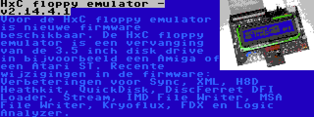 HxC floppy emulator - v2.14.4.1 | Voor de HxC floppy emulator is nieuwe firmware beschikbaar. De HxC floppy emulator is een vervanging van de 3.5 inch disk drive in bijvoorbeeld een Amiga of een Atari ST. Recente wijzigingen in de firmware: Verbeteringen voor Sync, XML, H8D Heathkit, QuickDisk, DiscFerret DFI Loader, Stream, IMD File Writer, MSA File Writer, Kryoflux, FDX en Logic Analyzer.