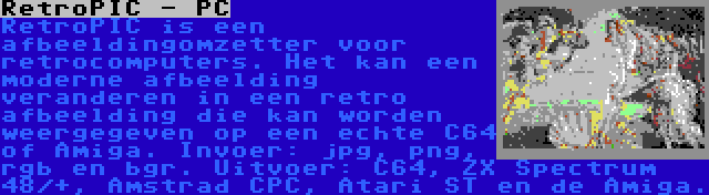 RetroPIC - PC | RetroPIC is een afbeeldingomzetter voor retrocomputers. Het kan een moderne afbeelding veranderen in een retro afbeelding die kan worden weergegeven op een echte C64 of Amiga. Invoer: jpg, png, rgb en bgr. Uitvoer: C64, ZX Spectrum 48/+, Amstrad CPC, Atari ST en de Amiga.