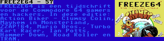 FREEZE64 - 57 | FREEZE64 is een tijdschrift voor de Commodore 64 gamers en hackers. In deze editie: Action Biker - Clumsy Colin, Mayhem in Monsterland, ZZAP!64, Mario Bros., Turbo Kart Racer, Ian Potts, Hammer Down, Road Roller en TRAN.