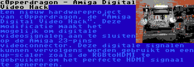 c0pperdragon - Amiga Digital Video Hack | Een nieuw hardwareproject van c0pperdragon, de Amiga Digital Video Hack. Deze modificatie maakt het mogelijk om digitale videosignalen aan te sluiten op de Amiga 23-pins videoconnector. Deze digitale signalen kunnen vervolgens worden gebruikt om een up-scaler zoals de RGBtoHDMI te gebruiken om het perfecte HDMI signaal te genereren.