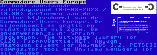 Commodore Users Europe | Je kunt aanstaande zaterdagavond (04-03-2023 / 19:30) deelnemen aan de online bijeenkomst van de Commodore Users Europe. De bijeenkomst is gratis en vindt plaats via Zoom. De onderwerpen zijn: Spring Hackathon, The ultimate library for C128, FloppyBattle.NET, Amidon - Mastodon client for AmigaOS 3.2, PETSCII compositor tool en Unified keyboard for all Amigas.