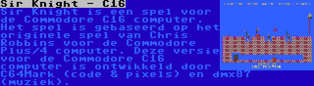 Sir Knight - C16 | Sir Knight is een spel voor de Commodore C16 computer. Het spel is gebaseerd op het originele spel van Chris Robbins voor de Commodore Plus/4 computer. Deze versie voor de Commodore C16 computer is ontwikkeld door C64Mark (code & pixels) en dmx87 (muziek).