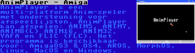 AnimPlayer - Amiga | AnimPlayer is een multi-platform Anim-speler met ondersteuning voor afspeellijsten. AnimPlayer kan afspelen: ANIM5, ANIM7, ANIM8(L) ANIM16, ANIM32, YAFA en FLIC (FLC). Het programma is beschikbaar voor: AmigaOS3 & OS4, AROS, MorphOS, Linux, MacOS en Windows.