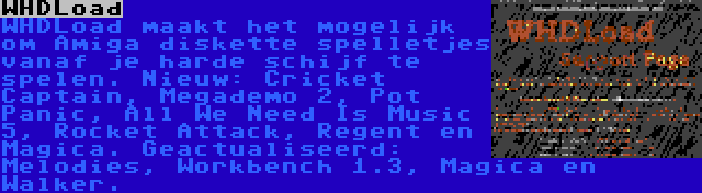 WHDLoad | WHDLoad maakt het mogelijk om Amiga diskette spelletjes vanaf je harde schijf te spelen. Nieuw: Cricket Captain, Megademo 2, Pot Panic, All We Need Is Music 5, Rocket Attack, Regent en Magica. Geactualiseerd: Melodies, Workbench 1.3, Magica en Walker.