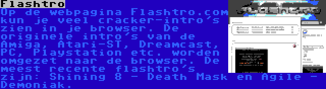 Flashtro | Op de webpagina Flashtro.com kun je veel cracker-intro's zien in je browser. De originele intro's van de Amiga, Atari-ST, Dreamcast, PC, Playstation etc. worden omgezet naar de browser. De meest recente flashtro's zijn: Shining 8 - Death Mask en Agile - Demoniak.