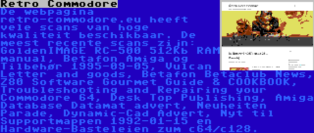 Retro Commodore | De webpagina retro-commodore.eu heeft vele scans van hoge kwaliteit beschikbaar. De meest recente scans zijn: GoldenIMAGE RC-500 512Kb RAM manual, Betafon Amiga og Tilbehør 1995-09-05, Vulcan Letter and goods, Betafon Betaclub News, Z80 Software Gourmet Guide & COOKBOOK, Troubleshooting and Repairing your Commodore 64, Desk Top Publishing, Amiga Database Datamat advert, Neuheiten Parade, Dynamic-Cad Advert, Nyt til Supportmappen 1992-01-15 en Hardware-Basteleien zum c64/c128.