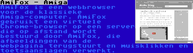 AmiFox - Amiga | AmiFox is een webbrowser voor de klassieke Amiga-computer. AmiFox gebruikt een virtuele Chrome-browser op een server die op afstand wordt bestuurd door AmiFox, die afbeeldingen van de webpagina terugstuurt en muisklikken en toetsaanslagen verwerkt.