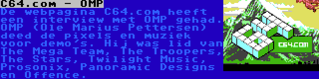 C64.com - OMP | De webpagina C64.com heeft een interview met OMP gehad. OMP (Ole Marius Pettersen) deed de pixels en muziek voor demo's. Hij was lid van The Mega Team, The Troopers, The Stars, Twilight Music, Prosonix, Panoramic Designs en Offence.
