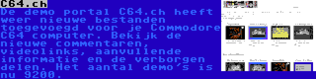 C64.ch | De demo portal C64.ch heeft weer nieuwe bestanden toegevoegd voor je Commodore C64 computer. Bekijk de nieuwe commentaren, videolinks, aanvullende informatie en de verborgen delen. Het aantal demo's is nu 9200.
