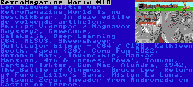 RetroMagazine World #18 | Een nieuwe editie van RetroMagazine World is nu beschikbaar. In deze editie de volgende artikelen: Philips Videopac / Magnavox Odyssey2, GameCube, Galaksija, Deep Learning - C64, NESOS, Sheepshaver, Multicolor bitmap - C64 / C128, Kathleen Booth, Japan (20), Como Fun 2022, Antonio Nati, Invincible, Maniac Mansion, 4th & inches, Powa!, Touhou, Captain Ishtar, Gun Nac, Alundra, 1942, The Battle of Olympus, Bruce Lee: Return of Fury, Lilly's Saga, Mision La Luna, Kitsune Zero, Invader from Andromeda en Castle of Terror.