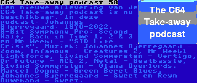 C64 Take-away podcast 58 | Een nieuwe aflevering van de C64 Take-away podcast is nu beschikbaar. In deze podcast: Johannes Bjerregaard: 1970-2022, 8-Bit Symphony Pro: Second Half, Back in Time 1, 2 & 3 en Mr Weebl - SID Life Crisis. Muziek: Johannes Bjerregaard - Zoom, Infamous - Creatures 2, Mr Weebl - Lightforce, Eivind Sommersten - Vertigo, Dr Future - ACE 2, Metal - Beatbassie, Eivind Sommersten - Giana Overlords, Marcel Donné - Green Beret Blues, Johannes Bjerregaard - Sweet en Reyn Ouwehand - Sweet.