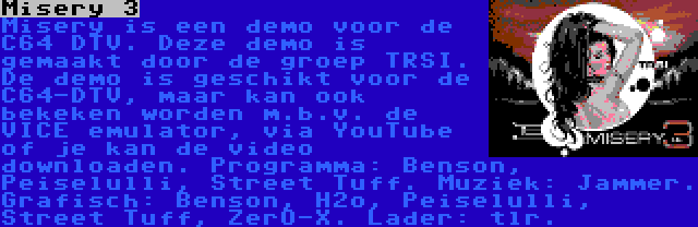 Misery 3 | Misery is een demo voor de C64 DTV. Deze demo is gemaakt door de groep TRSI. De demo is geschikt voor de C64-DTV, maar kan ook bekeken worden m.b.v. de VICE emulator, via YouTube of je kan de video downloaden. Programma: Benson, Peiselulli, Street Tuff. Muziek: Jammer. Grafisch: Benson, H2o, Peiselulli, Street Tuff, ZerO-X. Lader: tlr.
