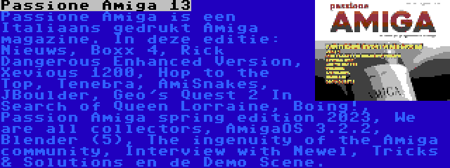 Passione Amiga 13 | Passione Amiga is een Italiaans gedrukt Amiga magazine. In deze editie: Nieuws, Boxx 4, Rick Dangerous Enhanced Version, Xevious 1200, Hop to the Top, Tenebra, AmiSnakes, JBoulder, Geo's Quest 2 In Search of Queen Lorraine, Boing!, Passion Amiga spring edition 2023, We are all collectors, AmigaOS 3.2.2, Blender (5), The ingenuity of the Amiga community, Interview with Newel, Tricks & Solutions en de Demo Scene.